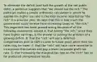 To eliminate the deficit​ (and halt the growth of the net public​ debt), a politician suggests that​ "we should tax the​ rich." The politician makes a simple arithmetic calculation in which he applies the higher tax rate to the total income reported by​ "the rich" in a previous year. He says that this is how much the government could receive from increasing taxes on​ "the rich." This argument has been proved wrong because of all the following​ statements, except A. that taxing​ "the rich," since they have higher​ earnings, is the answer to solving the problem of a growing deficit. B. that the​ "rich" will use a​ deferred-compensation plan to shift income to future years when their tax rates may be lower. C. that the​ "rich" will have more incentive to incorporate themselves and pay a lower corporate profit tax rate. D. that increasing the marginal tax rate on the​ "rich" has so far produced unimpressive results.