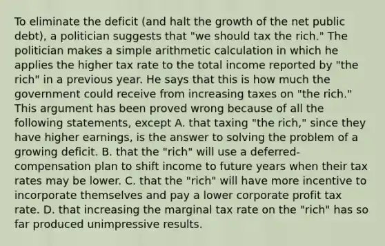 To eliminate the deficit​ (and halt the growth of the net public​ debt), a politician suggests that​ "we should tax the​ rich." The politician makes a simple arithmetic calculation in which he applies the higher tax rate to the total income reported by​ "the rich" in a previous year. He says that this is how much the government could receive from increasing taxes on​ "the rich." This argument has been proved wrong because of all the following​ statements, except A. that taxing​ "the rich," since they have higher​ earnings, is the answer to solving the problem of a growing deficit. B. that the​ "rich" will use a​ deferred-compensation plan to shift income to future years when their tax rates may be lower. C. that the​ "rich" will have more incentive to incorporate themselves and pay a lower corporate profit tax rate. D. that increasing the marginal tax rate on the​ "rich" has so far produced unimpressive results.