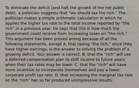 To eliminate the deficit​ (and halt the growth of the net public​ debt), a politician suggests that​ "we should tax the​ rich." The politician makes a simple arithmetic calculation in which he applies the higher tax rate to the total income reported by​ "the rich" in a previous year. He says that this is how much the government could receive from increasing taxes on​ "the rich." This argument has been proved wrong because of all the following​ statements, except A. that taxing​ "the rich," since they have higher​ earnings, is the answer to solving the problem of a growing deficit. Your answer is correct. B. that the​ "rich" will use a​ deferred-compensation plan to shift income to future years when their tax rates may be lower. C. that the​ "rich" will have more incentive to incorporate themselves and pay a lower corporate profit tax rate. D. that increasing the marginal tax rate on the​ "rich" has so far produced unimpressive results.