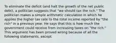 To eliminate the deficit​ (and halt the growth of the net public​ debt), a politician suggests that​ "we should tax the​ rich." The politician makes a simple arithmetic calculation in which he applies the higher tax rate to the total income reported by​ "the rich" in a previous year. He says that this is how much the government could receive from increasing taxes on​ "the rich." This argument has been proved wrong because of all the following​ statements, except