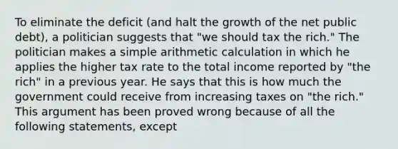 To eliminate the deficit​ (and halt the growth of the net public​ debt), a politician suggests that​ "we should tax the​ rich." The politician makes a simple arithmetic calculation in which he applies the higher tax rate to the total income reported by​ "the rich" in a previous year. He says that this is how much the government could receive from increasing taxes on​ "the rich." This argument has been proved wrong because of all the following​ statements, except