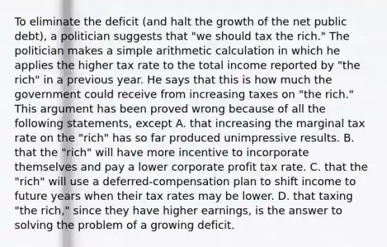 To eliminate the deficit​ (and halt the growth of the net public​ debt), a politician suggests that​ "we should tax the​ rich." The politician makes a simple arithmetic calculation in which he applies the higher tax rate to the total income reported by​ "the rich" in a previous year. He says that this is how much the government could receive from increasing taxes on​ "the rich." This argument has been proved wrong because of all the following​ statements, except A. that increasing the marginal tax rate on the​ "rich" has so far produced unimpressive results. B. that the​ "rich" will have more incentive to incorporate themselves and pay a lower corporate profit tax rate. C. that the​ "rich" will use a​ deferred-compensation plan to shift income to future years when their tax rates may be lower. D. that taxing​ "the rich," since they have higher​ earnings, is the answer to solving the problem of a growing deficit.