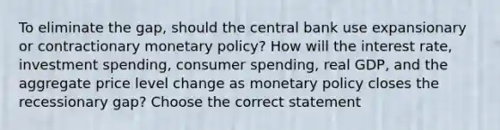 To eliminate the gap, should the central bank use expansionary or contractionary monetary policy? How will the interest rate, investment spending, consumer spending, real GDP, and the aggregate price level change as monetary policy closes the recessionary gap? Choose the correct statement