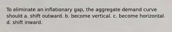 To eliminate an inflationary gap, the aggregate demand curve should a. shift outward. b. become vertical. c. become horizontal. d. shift inward.