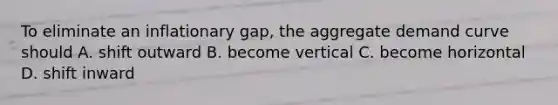 To eliminate an inflationary gap, the aggregate demand curve should A. shift outward B. become vertical C. become horizontal D. shift inward