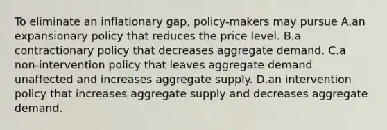 To eliminate an inflationary gap, policy-makers may pursue A.an expansionary policy that reduces the price level. B.a contractionary policy that decreases aggregate demand. C.a non-intervention policy that leaves aggregate demand unaffected and increases aggregate supply. D.an intervention policy that increases aggregate supply and decreases aggregate demand.