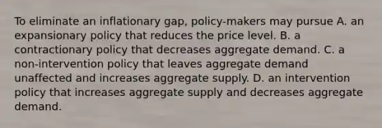 To eliminate an inflationary gap, policy-makers may pursue A. an expansionary policy that reduces the price level. B. a contractionary policy that decreases aggregate demand. C. a non-intervention policy that leaves aggregate demand unaffected and increases aggregate supply. D. an intervention policy that increases aggregate supply and decreases aggregate demand.