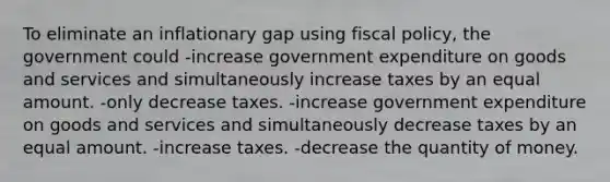 To eliminate an inflationary gap using fiscal policy, the government could -increase government expenditure on goods and services and simultaneously increase taxes by an equal amount. -only decrease taxes. -increase government expenditure on goods and services and simultaneously decrease taxes by an equal amount. -increase taxes. -decrease the quantity of money.