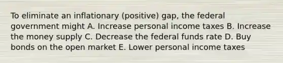 To eliminate an inflationary (positive) gap, the federal government might A. Increase personal income taxes B. Increase the money supply C. Decrease the federal funds rate D. Buy bonds on the open market E. Lower personal income taxes