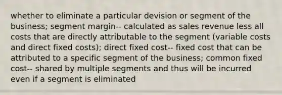 whether to eliminate a particular devision or segment of the business; segment margin-- calculated as sales revenue less all costs that are directly attributable to the segment (variable costs and direct fixed costs); direct fixed cost-- fixed cost that can be attributed to a specific segment of the business; common fixed cost-- shared by multiple segments and thus will be incurred even if a segment is eliminated