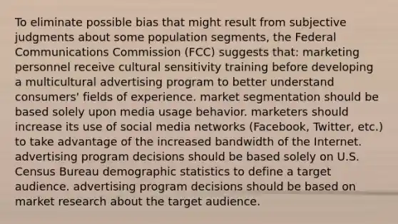 To eliminate possible bias that might result from subjective judgments about some population segments, the Federal Communications Commission (FCC) suggests that: marketing personnel receive cultural sensitivity training before developing a multicultural advertising program to better understand consumers' fields of experience. market segmentation should be based solely upon media usage behavior. marketers should increase its use of social media networks (Facebook, Twitter, etc.) to take advantage of the increased bandwidth of the Internet. advertising program decisions should be based solely on U.S. Census Bureau demographic statistics to define a target audience. advertising program decisions should be based on market research about the target audience.