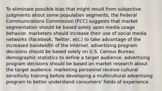 To eliminate possible bias that might result from subjective judgments about some population segments, the Federal Communications Commission (FCC) suggests that market segmentation should be based solely upon media usage behavior. marketers should increase their use of social media networks (Facebook, Twitter, etc.) to take advantage of the increased bandwidth of the Internet. advertising program decisions should be based solely on U.S. Census Bureau demographic statistics to define a target audience. advertising program decisions should be based on market research about the target audience. marketing personnel receive cultural sensitivity training before developing a multicultural advertising program to better understand consumers' fields of experience.