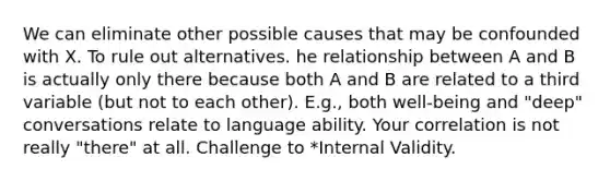 We can eliminate other possible causes that may be confounded with X. To rule out alternatives. he relationship between A and B is actually only there because both A and B are related to a third variable (but not to each other). E.g., both well-being and "deep" conversations relate to language ability. Your correlation is not really "there" at all. Challenge to *Internal Validity.