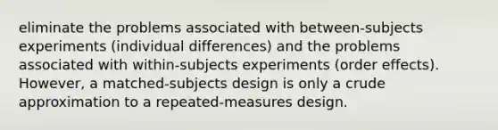 eliminate the problems associated with between-subjects experiments (individual differences) and the problems associated with within-subjects experiments (order effects). However, a matched-subjects design is only a crude approximation to a repeated-measures design.