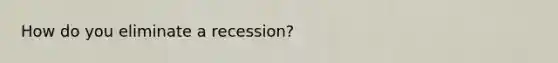 How do you eliminate a recession?