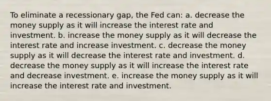 To eliminate a recessionary gap, the Fed can: a. ​decrease the money supply as it will increase the interest rate and investment. b. ​increase the money supply as it will decrease the interest rate and increase investment. c. ​decrease the money supply as it will decrease the interest rate and investment. d. ​decrease the money supply as it will increase the interest rate and decrease investment. e. ​increase the money supply as it will increase the interest rate and investment.