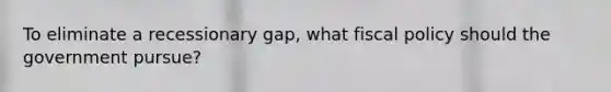 To eliminate a recessionary gap, what fiscal policy should the government pursue?