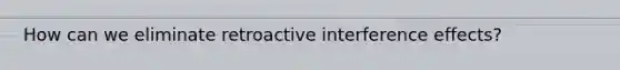 How can we eliminate retroactive interference effects?