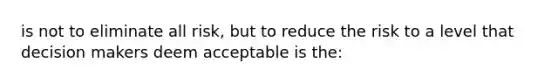 is not to eliminate all risk, but to reduce the risk to a level that decision makers deem acceptable is the: