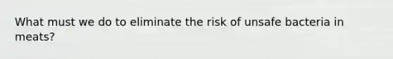 What must we do to eliminate the risk of unsafe bacteria in meats?