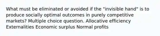 What must be eliminated or avoided if the "invisible hand" is to produce socially optimal outcomes in purely competitive markets? Multiple choice question. Allocative efficiency Externalities Economic surplus Normal profits