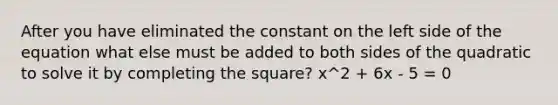 After you have eliminated the constant on the left side of the equation what else must be added to both sides of the quadratic to solve it by completing the square? x^2 + 6x - 5 = 0