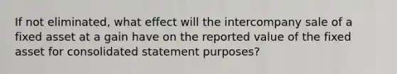 If not eliminated, what effect will the intercompany sale of a fixed asset at a gain have on the reported value of the fixed asset for consolidated statement purposes?