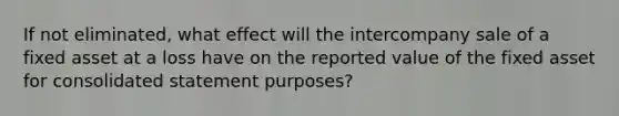 If not eliminated, what effect will the intercompany sale of a fixed asset at a loss have on the reported value of the fixed asset for consolidated statement purposes?