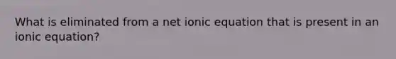 What is eliminated from a net ionic equation that is present in an ionic equation?