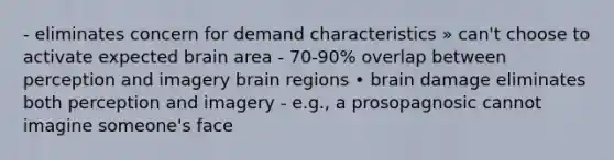 - eliminates concern for demand characteristics » can't choose to activate expected brain area - 70-90% overlap between perception and imagery brain regions • brain damage eliminates both perception and imagery - e.g., a prosopagnosic cannot imagine someone's face