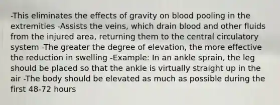 -This eliminates the effects of gravity on blood pooling in the extremities -Assists the veins, which drain blood and other fluids from the injured area, returning them to the central circulatory system -The greater the degree of elevation, the more effective the reduction in swelling -Example: In an ankle sprain, the leg should be placed so that the ankle is virtually straight up in the air -The body should be elevated as much as possible during the first 48-72 hours