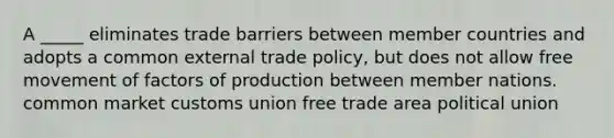 A _____ eliminates trade barriers between member countries and adopts a common external trade policy, but does not allow free movement of factors of production between member nations. common market customs union free trade area political union