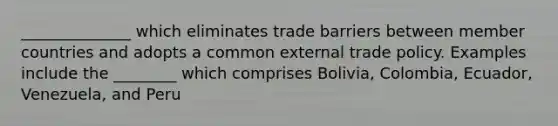 ______________ which eliminates trade barriers between member countries and adopts a common external trade policy. Examples include the ________ which comprises Bolivia, Colombia, Ecuador, Venezuela, and Peru