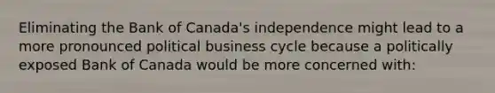 Eliminating the Bank of​ Canada's independence might lead to a more pronounced political business cycle because a politically exposed Bank of Canada would be more concerned with​: