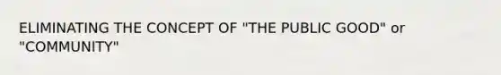 ELIMINATING THE CONCEPT OF "THE PUBLIC GOOD" or "COMMUNITY"