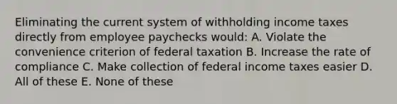 Eliminating the current system of withholding income taxes directly from employee paychecks would: A. Violate the convenience criterion of federal taxation B. Increase the rate of compliance C. Make collection of federal income taxes easier D. All of these E. None of these