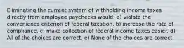 Eliminating the current system of withholding income taxes directly from employee paychecks would: a) violate the convenience criterion of federal taxation. b) increase the rate of compliance. c) make collection of federal income taxes easier. d) All of the choices are correct. e) None of the choices are correct.