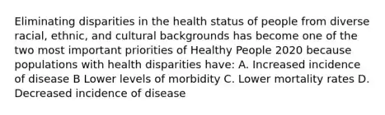 Eliminating disparities in the health status of people from diverse racial, ethnic, and cultural backgrounds has become one of the two most important priorities of Healthy People 2020 because populations with health disparities have: A. Increased incidence of disease B Lower levels of morbidity C. Lower mortality rates D. Decreased incidence of disease