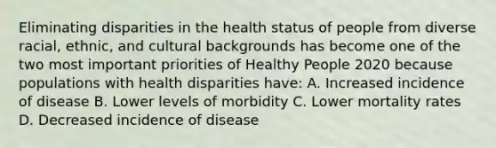 Eliminating disparities in the health status of people from diverse racial, ethnic, and cultural backgrounds has become one of the two most important priorities of Healthy People 2020 because populations with health disparities have: A. Increased incidence of disease B. Lower levels of morbidity C. Lower mortality rates D. Decreased incidence of disease