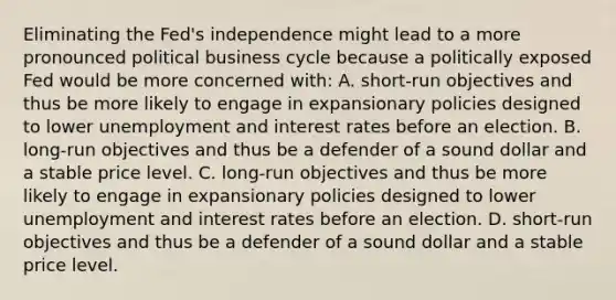 Eliminating the​ Fed's independence might lead to a more pronounced political business cycle because a politically exposed Fed would be more concerned with​: A. ​short-run objectives and thus be more likely to engage in expansionary policies designed to lower unemployment and interest rates before an election. B. ​long-run objectives and thus be a defender of a sound dollar and a stable price level. C. ​long-run objectives and thus be more likely to engage in expansionary policies designed to lower unemployment and interest rates before an election. D. ​short-run objectives and thus be a defender of a sound dollar and a stable price level.