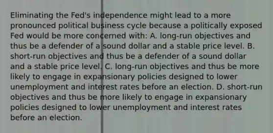 Eliminating the​ Fed's independence might lead to a more pronounced political business cycle because a politically exposed Fed would be more concerned with​: A. long-run objectives and thus be a defender of a sound dollar and a stable price level. B. short-run objectives and thus be a defender of a sound dollar and a stable price level. C. long-run objectives and thus be more likely to engage in expansionary policies designed to lower unemployment and interest rates before an election. D. short-run objectives and thus be more likely to engage in expansionary policies designed to lower unemployment and interest rates before an election.