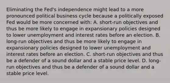 Eliminating the​ Fed's independence might lead to a more pronounced political business cycle because a politically exposed Fed would be more concerned with​: A. ​short-run objectives and thus be more likely to engage in expansionary policies designed to lower unemployment and interest rates before an election. B. ​long-run objectives and thus be more likely to engage in expansionary policies designed to lower unemployment and interest rates before an election. C. ​short-run objectives and thus be a defender of a sound dollar and a stable price level. D. ​long-run objectives and thus be a defender of a sound dollar and a stable price level.