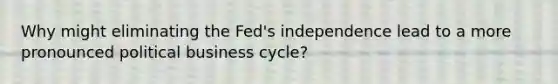 Why might eliminating the Fed's independence lead to a more pronounced political business cycle?