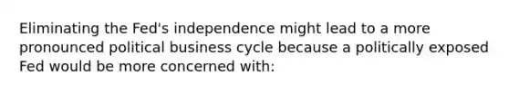 Eliminating the​ Fed's independence might lead to a more pronounced political business cycle because a politically exposed Fed would be more concerned with​: