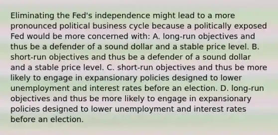 Eliminating the Fed's independence might lead to a more pronounced political business cycle because a politically exposed Fed would be more concerned with: A. long-run objectives and thus be a defender of a sound dollar and a stable price level. B. short-run objectives and thus be a defender of a sound dollar and a stable price level. C. short-run objectives and thus be more likely to engage in expansionary policies designed to lower unemployment and interest rates before an election. D. long-run objectives and thus be more likely to engage in expansionary policies designed to lower unemployment and interest rates before an election.