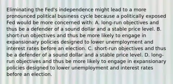 Eliminating the​ Fed's independence might lead to a more pronounced political business cycle because a politically exposed Fed would be more concerned with​: A. ​long-run objectives and thus be a defender of a sound dollar and a stable price level. B. ​short-run objectives and thus be more likely to engage in expansionary policies designed to lower unemployment and interest rates before an election. C. ​short-run objectives and thus be a defender of a sound dollar and a stable price level. D. ​long-run objectives and thus be more likely to engage in expansionary policies designed to lower unemployment and interest rates before an election.