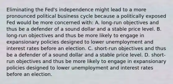 Eliminating the​ Fed's independence might lead to a more pronounced political business cycle because a politically exposed Fed would be more concerned with​: A. ​long-run objectives and thus be a defender of a sound dollar and a stable price level. B. ​long-run objectives and thus be more likely to engage in expansionary policies designed to lower unemployment and interest rates before an election. C. ​short-run objectives and thus be a defender of a sound dollar and a stable price level. D. ​short-run objectives and thus be more likely to engage in expansionary policies designed to lower unemployment and interest rates before an election.