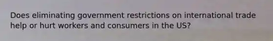 Does eliminating government restrictions on international trade help or hurt workers and consumers in the US?