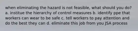 when eliminating the hazard is not feasible, what should you do? a. institue the hierarchy of control measures b. identify ppe that workers can wear to be safe c. tell workers to pay attention and do the best they can d. eliminate this job from you JSA process