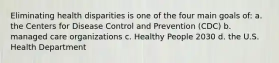 Eliminating health disparities is one of the four main goals of: a. the Centers for Disease Control and Prevention (CDC) b. managed care organizations c. Healthy People 2030 d. the U.S. Health Department